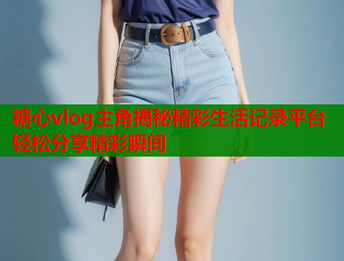 糖心vlog主角揭秘精彩生活记录平台轻松分享精彩瞬间