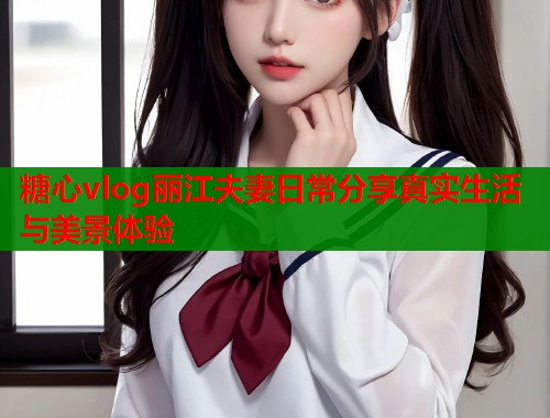 糖心vlog丽江夫妻日常分享真实生活与美景体验