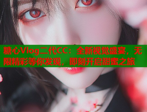 糖心Vlog二代CC：全新视觉盛宴，无限精彩等你发现，即刻开启甜蜜之旅
