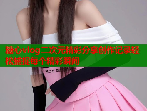 糖心vlog二次元精彩分享创作记录轻松捕捉每个精彩瞬间