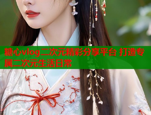 糖心vlog二次元精彩分享平台 打造专属二次元生活日常