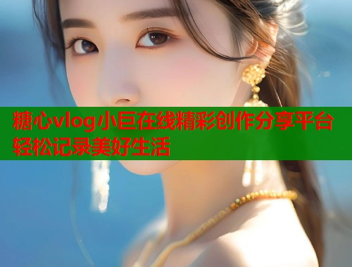 糖心vlog小巨在线精彩创作分享平台轻松记录美好生活