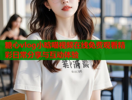 糖心vlog小晗喵视频在线免费观看精彩日常分享与互动体验