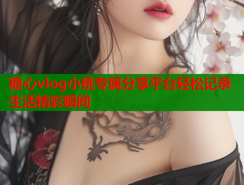 糖心vlog小桃专属分享平台轻松记录生活精彩瞬间