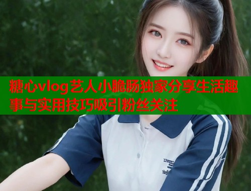 糖心vlog艺人小脆肠独家分享生活趣事与实用技巧吸引粉丝关注