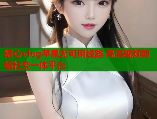 糖心vlog苹果无可用线路 高清视频剪辑社交一体平台