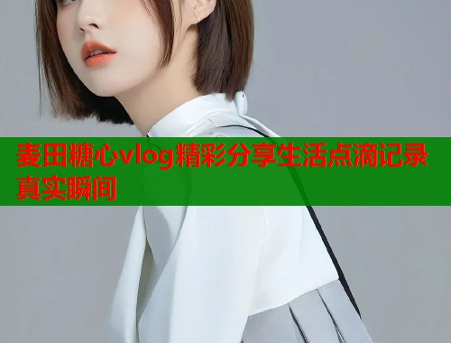 麦田糖心vlog精彩分享生活点滴记录真实瞬间