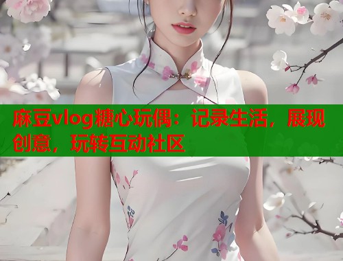 麻豆vlog糖心玩偶：记录生活，展现创意，玩转互动社区