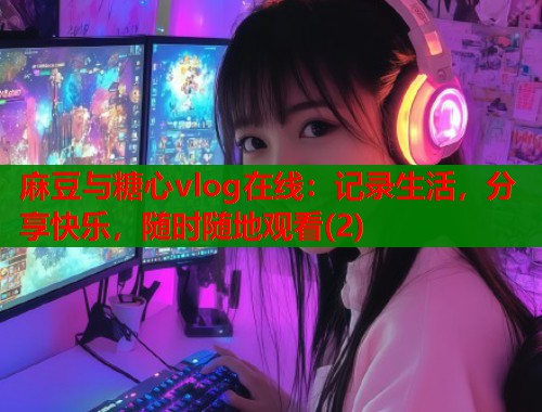 麻豆与糖心vlog在线：记录生活，分享快乐，随时随地观看(2)
