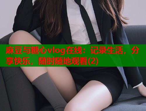 麻豆与糖心vlog在线：记录生活，分享快乐，随时随地观看(2)