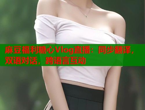 麻豆福利糖心Vlog直播：同步翻译，双语对话，跨语言互动