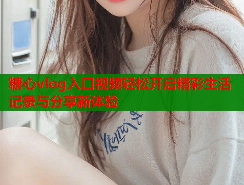 糖心vlog入口视频轻松开启精彩生活记录与分享新体验
