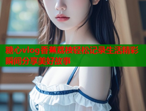 糖心vlog香蕉荔枝轻松记录生活精彩瞬间分享美好故事