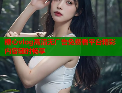 糖心vlog高清无广告免费看平台精彩内容随时畅享