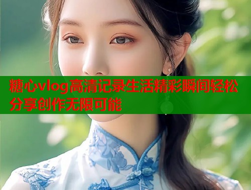 糖心vlog高清记录生活精彩瞬间轻松分享创作无限可能