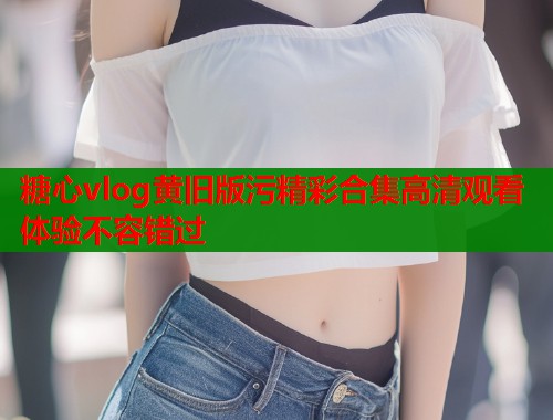 糖心vlog黄旧版污精彩合集高清观看体验不容错过
