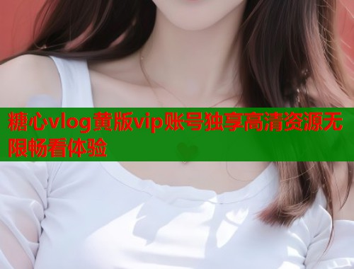 糖心vlog黄版vip账号独享高清资源无限畅看体验