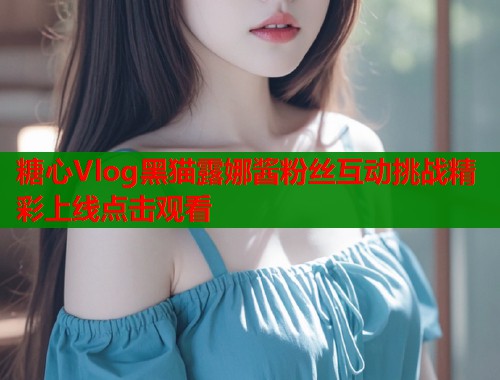 糖心Vlog黑猫露娜酱粉丝互动挑战精彩上线点击观看