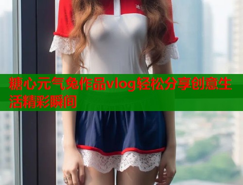 糖心元气兔作品vlog轻松分享创意生活精彩瞬间