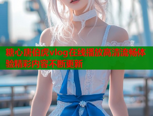 糖心唐伯虎vlog在线播放高清流畅体验精彩内容不断更新