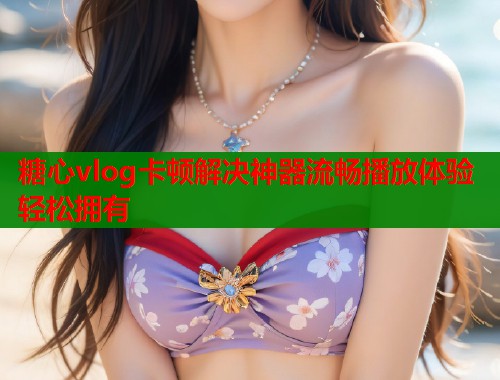 糖心vlog卡顿解决神器流畅播放体验轻松拥有