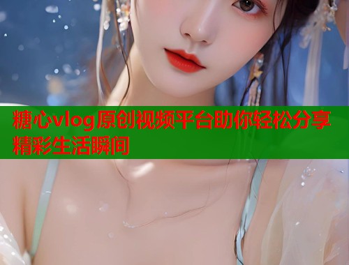 糖心vlog原创视频平台助你轻松分享精彩生活瞬间