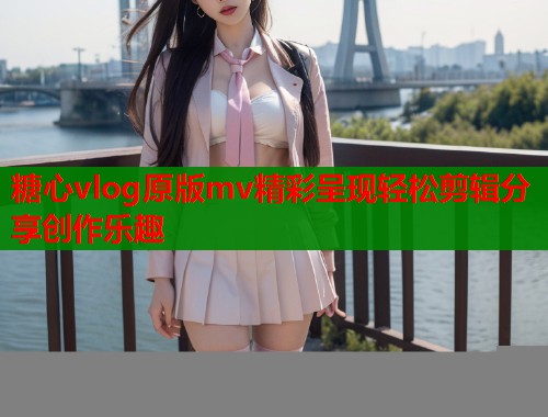 糖心vlog原版mv精彩呈现轻松剪辑分享创作乐趣