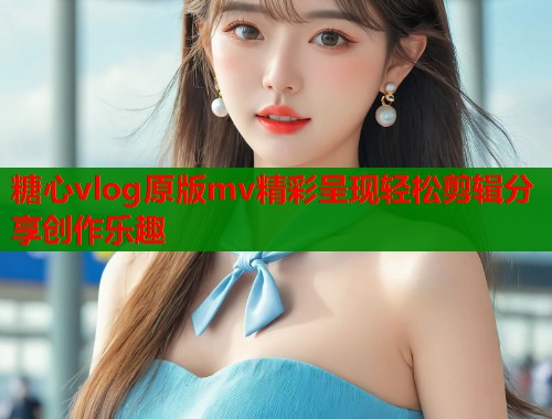 糖心vlog原版mv精彩呈现轻松剪辑分享创作乐趣