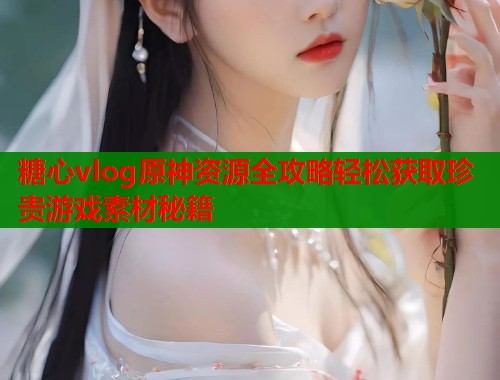 糖心vlog原神资源全攻略轻松获取珍贵游戏素材秘籍