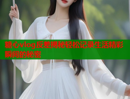 糖心vlog反差揭秘轻松记录生活精彩瞬间的秘密