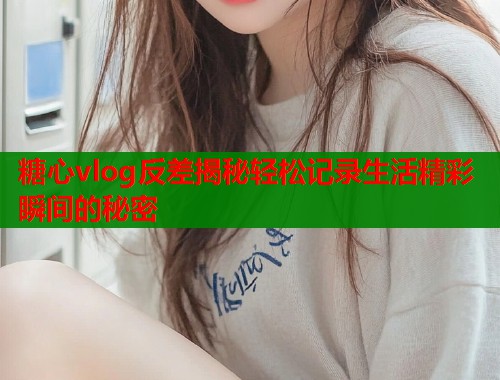 糖心vlog反差揭秘轻松记录生活精彩瞬间的秘密