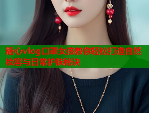 糖心vlog口罩女孩教你轻松打造自然妆容与日常护肤秘诀