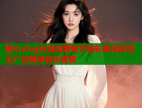 糖心vlog在线观看歌手精彩表演高清无广告畅享音乐盛宴