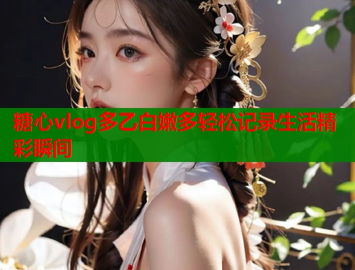 糖心vlog多乙白嫩多轻松记录生活精彩瞬间