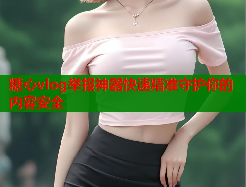 糖心vlog举报神器快速精准守护你的内容安全