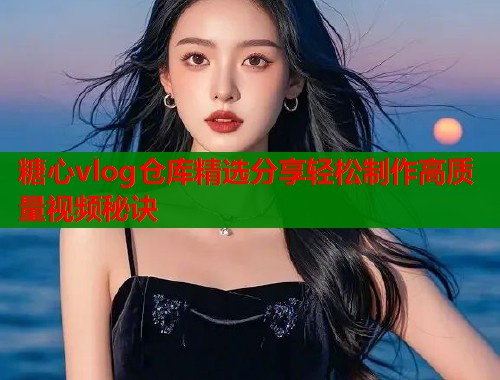 糖心vlog仓库精选分享轻松制作高质量视频秘诀