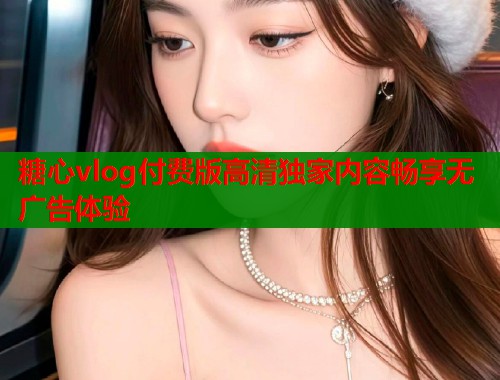 糖心vlog付费版高清独家内容畅享无广告体验