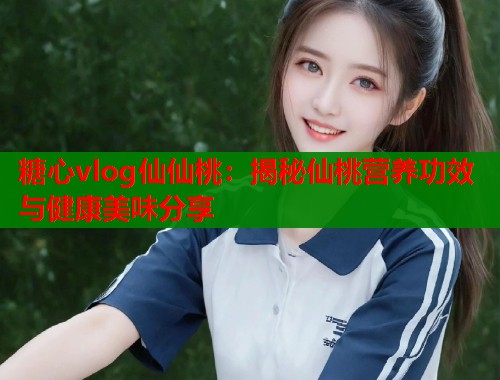 糖心vlog仙仙桃：揭秘仙桃营养功效与健康美味分享