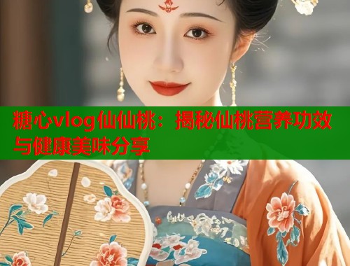 糖心vlog仙仙桃：揭秘仙桃营养功效与健康美味分享
