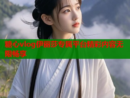 糖心vlog伊丽莎专属平台精彩内容无限畅享