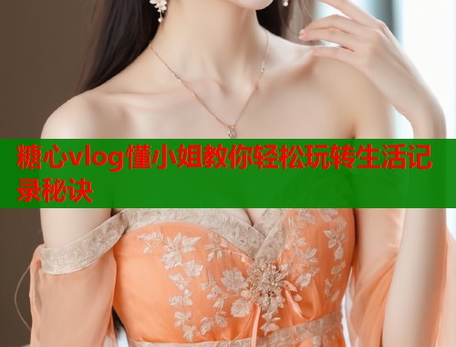 糖心vlog懂小姐教你轻松玩转生活记录秘诀