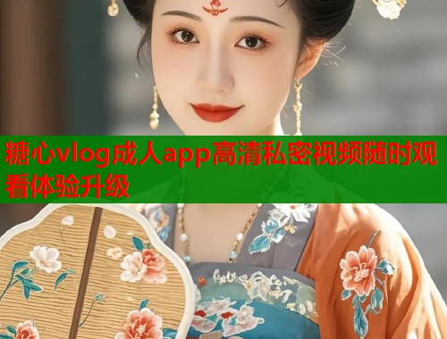 糖心vlog成人app高清私密视频随时观看体验升级