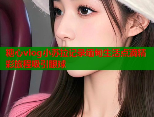 糖心vlog小苏拉记录缅甸生活点滴精彩旅程吸引眼球