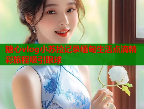 糖心vlog小苏拉记录缅甸生活点滴精彩旅程吸引眼球