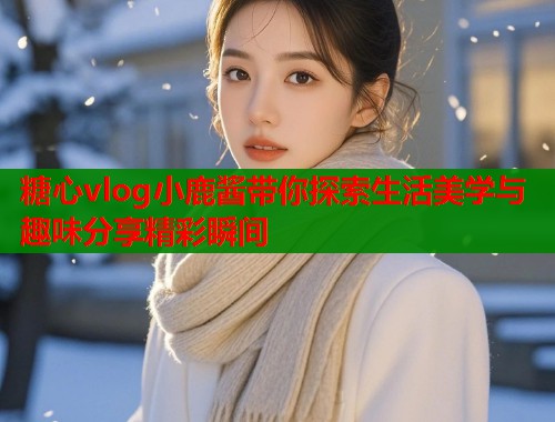 糖心vlog小鹿酱带你探索生活美学与趣味分享精彩瞬间