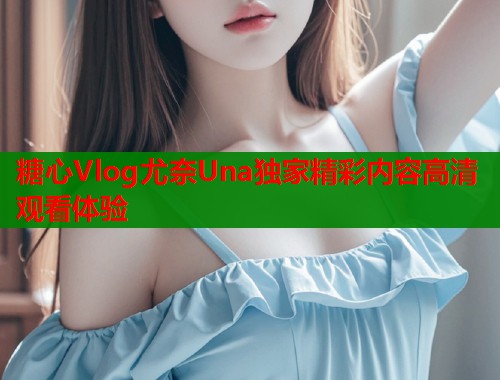 糖心Vlog尤奈Una独家精彩内容高清观看体验
