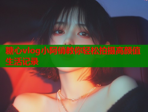 糖心vlog小阿俏教你轻松拍摄高颜值生活记录