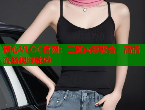 糖心VLOG官网：三区内容聚合，高清流畅视频体验
