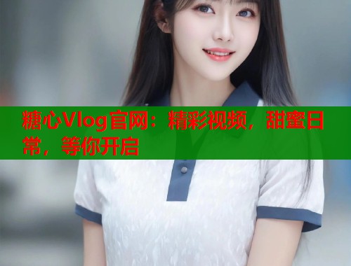 糖心Vlog官网：精彩视频，甜蜜日常，等你开启