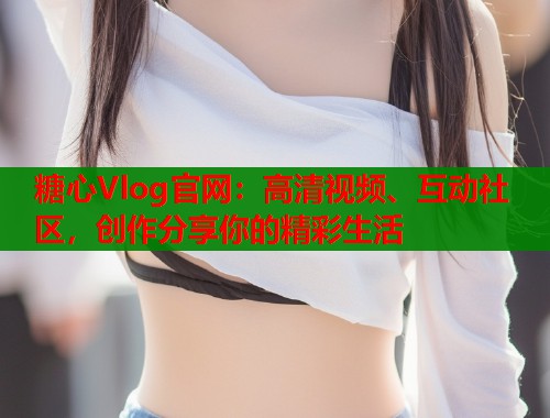 糖心Vlog官网：高清视频、互动社区，创作分享你的精彩生活